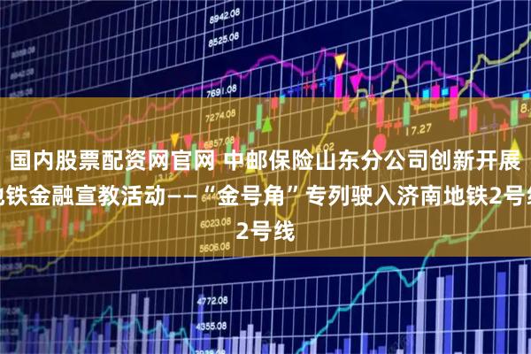 国内股票配资网官网 中邮保险山东分公司创新开展地铁金融宣教活动——“金号角”专列驶入济南地铁2号线
