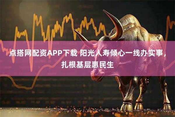 点搭网配资APP下载 阳光人寿倾心一线办实事，扎根基层惠民生