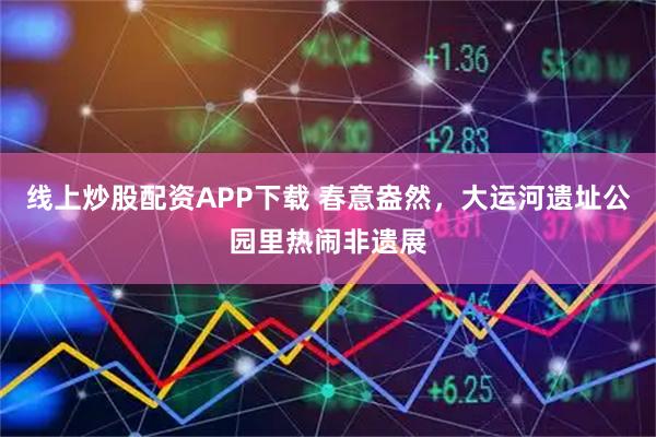 线上炒股配资APP下载 春意盎然，大运河遗址公园里热闹非遗展