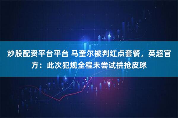 炒股配资平台平台 马奎尔被判红点套餐，英超官方：此次犯规全程未尝试拼抢皮球