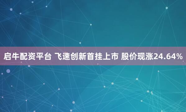 启牛配资平台 飞速创新首挂上市 股价现涨24.64%
