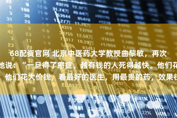 68配资官网 北京中医药大学教授曲黎敏,再次语出惊人,振聋发聩!她说:“一旦得了癌症,越有钱的人死得越快。他们花大价钱,看最好的医生,用最贵的药,效果往往不尽人意……”