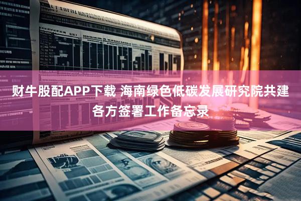 财牛股配APP下载 海南绿色低碳发展研究院共建各方签署工作备忘录