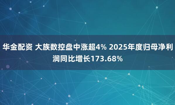 华金配资 大族数控盘中涨超4% 2025年度归母净利润同比增长173.68%