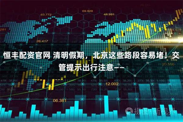 恒丰配资官网 清明假期，北京这些路段容易堵！交管提示出行注意——