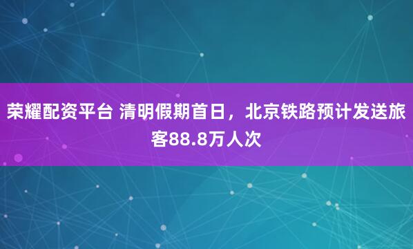 荣耀配资平台 清明假期首日,北京铁路预计发送旅客88.8万人次