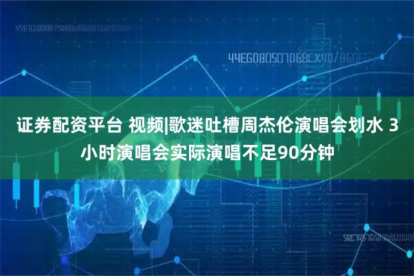 证券配资平台 视频|歌迷吐槽周杰伦演唱会划水 3小时演唱会实际演唱不足90分钟