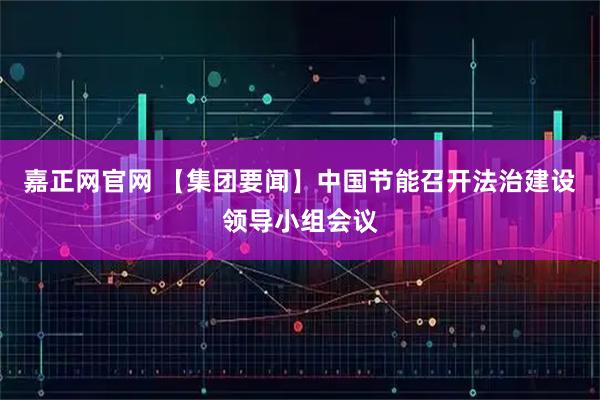 嘉正网官网 【集团要闻】中国节能召开法治建设领导小组会议