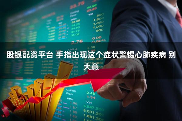 股银配资平台 手指出现这个症状警惕心肺疾病 别大意