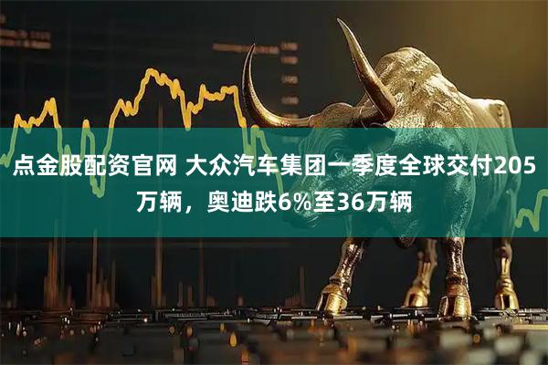点金股配资官网 大众汽车集团一季度全球交付205万辆,奥迪跌6%至36万辆