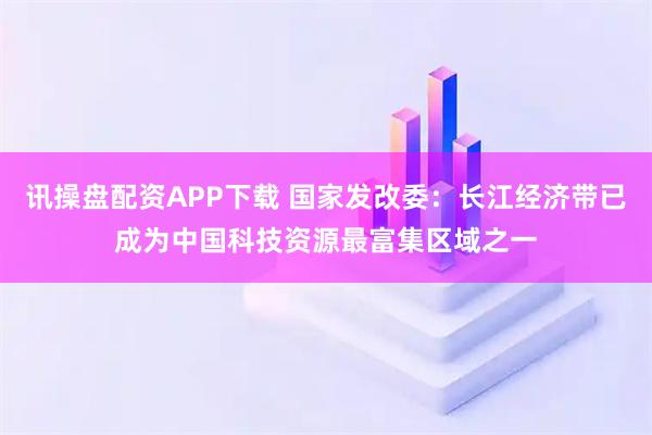 讯操盘配资APP下载 国家发改委：长江经济带已成为中国科技资源最富集区域之一