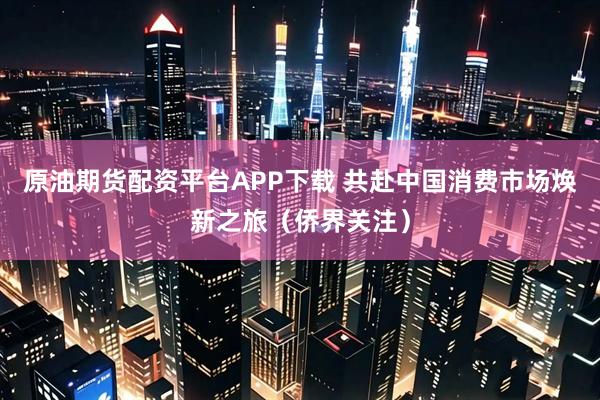 原油期货配资平台APP下载 共赴中国消费市场焕新之旅（侨界关注）