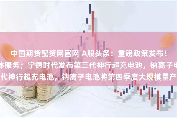 中国期货配资网官网 A股头条：重磅政策发布！支持采购大模型、智能体服务；宁德时代发布第三代神行超充电池，钠离子电池将第四季度大规模量产