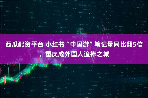 西瓜配资平台 小红书“中国游”笔记量同比翻5倍，重庆成外国人追捧之城