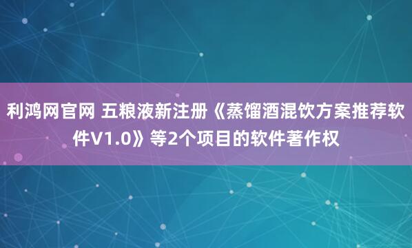 利鸿网官网 五粮液新注册《蒸馏酒混饮方案推荐软件V1.0》等2个项目的软件著作权