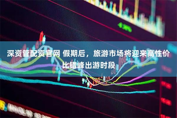 深资管配资官网 假期后，旅游市场将迎来高性价比错峰出游时段