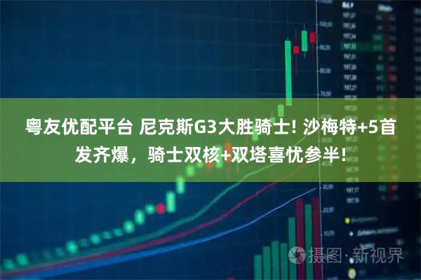 粤友优配平台 尼克斯G3大胜骑士! 沙梅特+5首发齐爆，骑士双核+双塔喜忧参半!