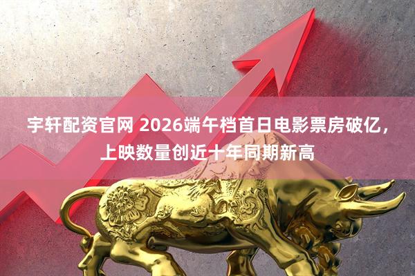 宇轩配资官网 2026端午档首日电影票房破亿，上映数量创近十年同期新高