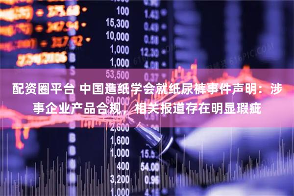 配资圈平台 中国造纸学会就纸尿裤事件声明：涉事企业产品合规，相关报道存在明显瑕疵